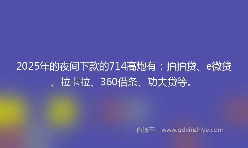 2025年的夜间下款的714高炮有：拍拍贷、e微贷、拉卡拉、360借条、功夫贷等。