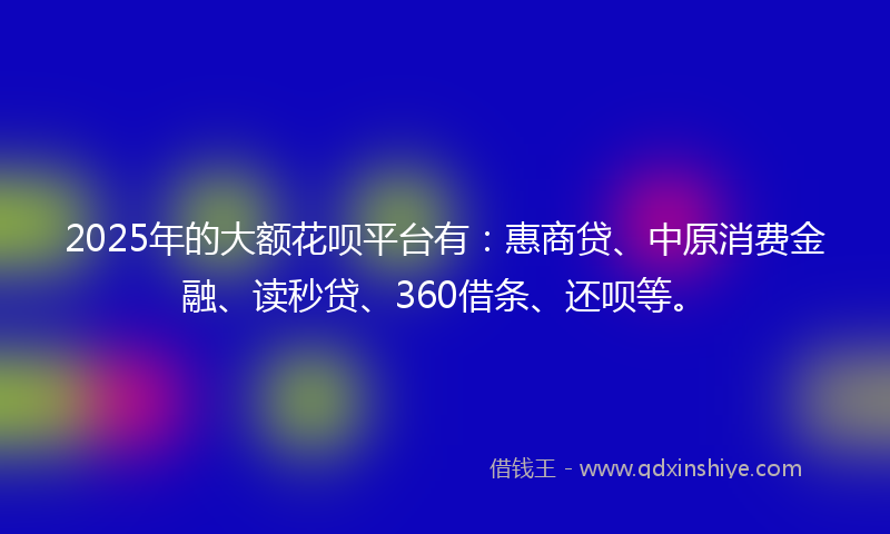 2025年的大额花呗平台有：惠商贷、中原消费金融、读秒贷、360借条、还呗等。