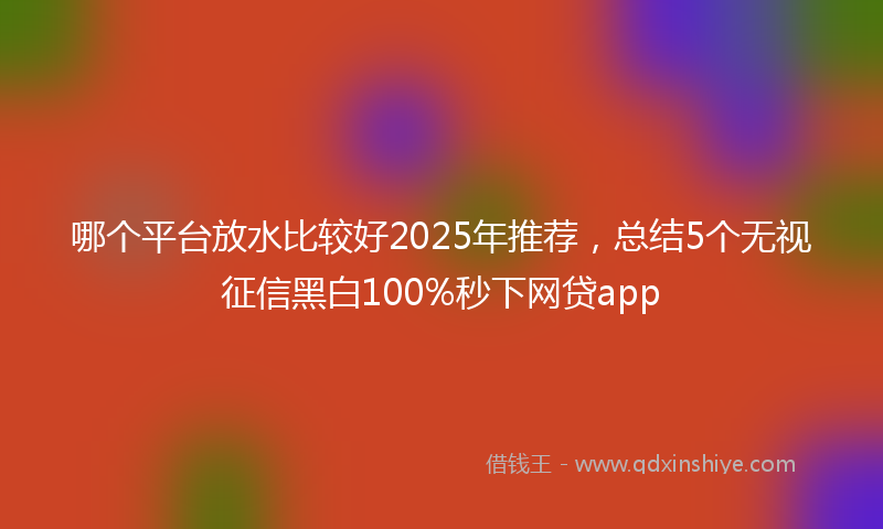 哪个平台放水比较好2025年推荐，总结5个无视征信黑白100%秒下网贷app