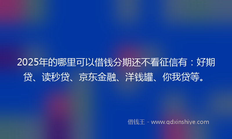 2025年的哪里可以借钱分期还不看征信有：好期贷、读秒贷、京东金融、洋钱罐、你我贷等。