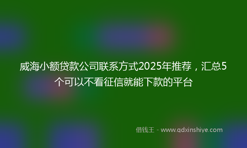威海小额贷款公司联系方式2025年推荐，汇总5个可以不看征信就能下款的平台