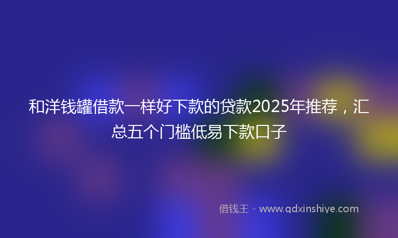 和洋钱罐借款一样好下款的贷款2025年推荐，汇总五个门槛低易下款口子