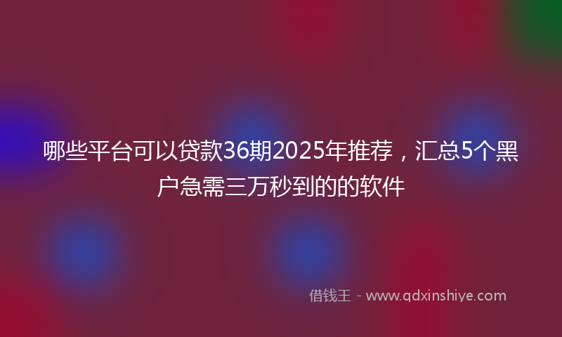 哪些平台可以贷款36期2025年推荐，汇总5个黑户急需三万秒到的的软件