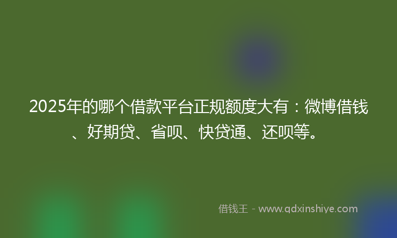 2025年的哪个借款平台正规额度大有：微博借钱、好期贷、省呗、快贷通、还呗等。