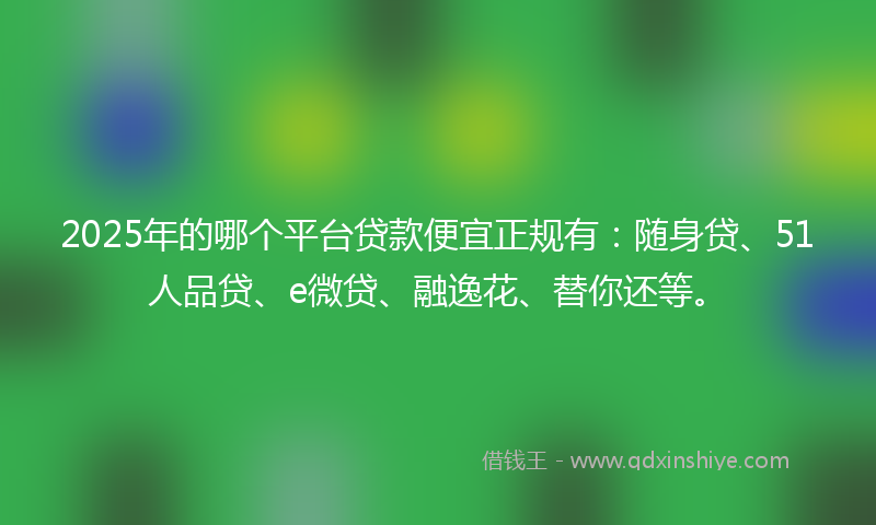 2025年的哪个平台贷款便宜正规有：随身贷、51人品贷、e微贷、融逸花、替你还等。