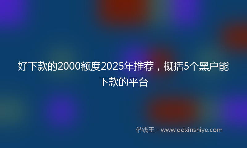 好下款的2000额度2025年推荐，概括5个黑户能下款的平台