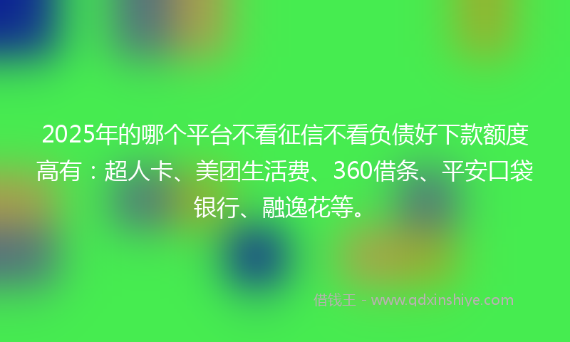 2025年的哪个平台不看征信不看负债好下款额度高有：超人卡、美团生活费、360借条、平安口袋银行、融逸花等。