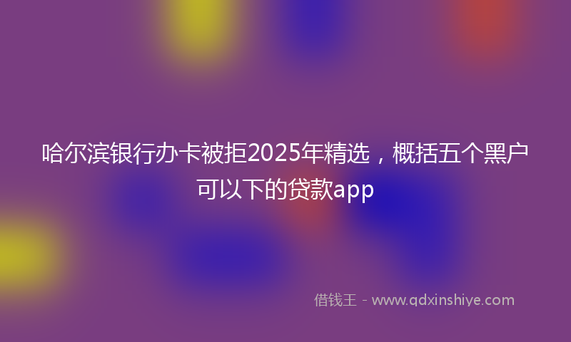 哈尔滨银行办卡被拒2025年精选，概括五个黑户可以下的贷款app