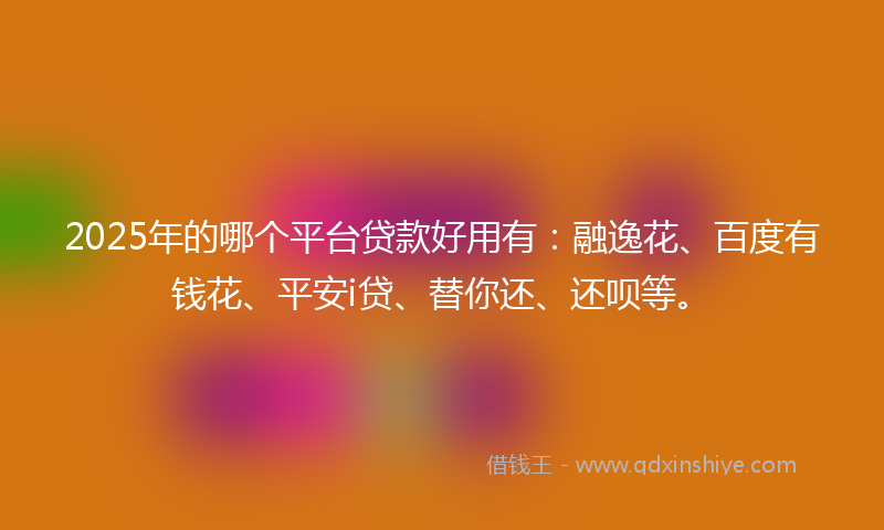 2025年的哪个平台贷款好用有：融逸花、百度有钱花、平安i贷、替你还、还呗等。