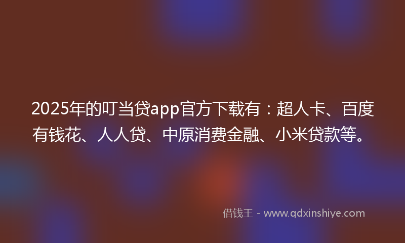 2025年的叮当贷app官方下载有：超人卡、百度有钱花、人人贷、中原消费金融、小米贷款等。