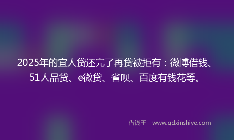 2025年的宜人贷还完了再贷被拒有：微博借钱、51人品贷、e微贷、省呗、百度有钱花等。