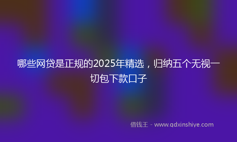 哪些网贷是正规的2025年精选，归纳五个无视一切包下款口子