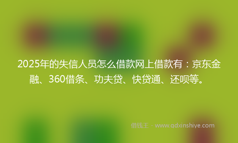 2025年的失信人员怎么借款网上借款有：京东金融、360借条、功夫贷、快贷通、还呗等。