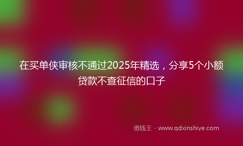 在买单侠审核不通过2025年精选，分享5个小额贷款不查征信的口子