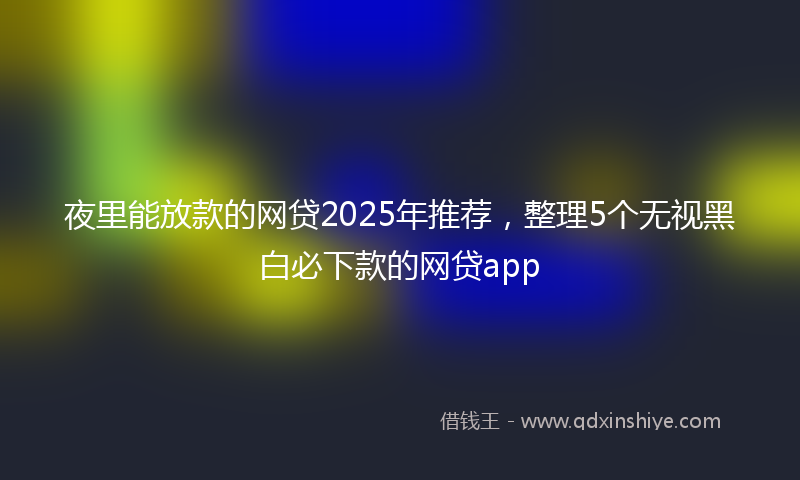 夜里能放款的网贷2025年推荐，整理5个无视黑白必下款的网贷app