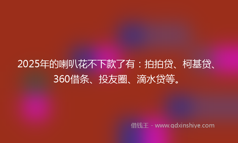 2025年的喇叭花不下款了有：拍拍贷、柯基贷、360借条、投友圈、滴水贷等。