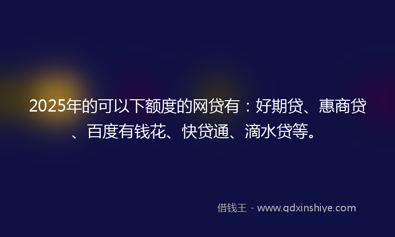 2025年的可以下额度的网贷有：好期贷、惠商贷、百度有钱花、快贷通、滴水贷等。