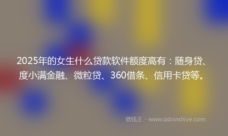 2025年的女生什么贷款软件额度高有：随身贷、度小满金融、微粒贷、360借条、信用卡贷等。