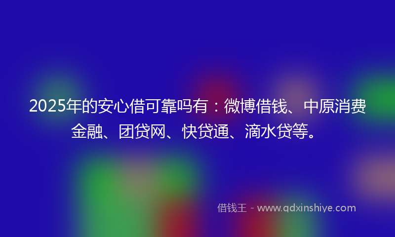 2025年的安心借可靠吗有：微博借钱、中原消费金融、团贷网、快贷通、滴水贷等。