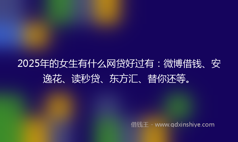 2025年的女生有什么网贷好过有：微博借钱、安逸花、读秒贷、东方汇、替你还等。