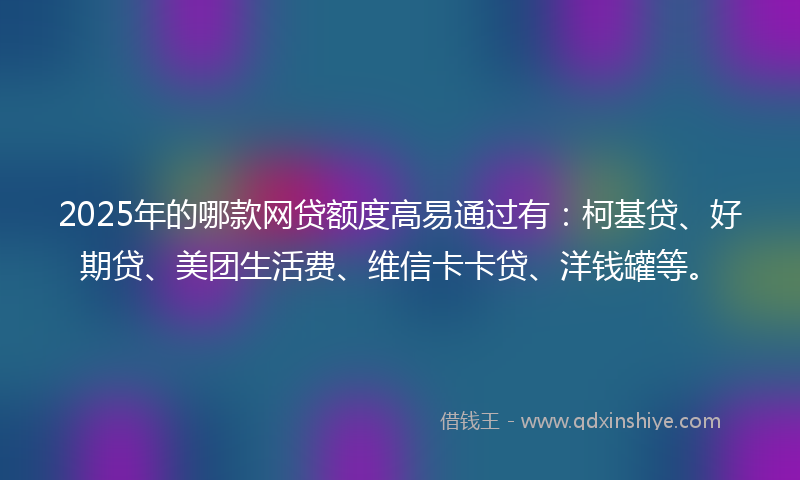 2025年的哪款网贷额度高易通过有：柯基贷、好期贷、美团生活费、维信卡卡贷、洋钱罐等。