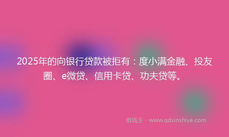 2025年的向银行贷款被拒有：度小满金融、投友圈、e微贷、信用卡贷、功夫贷等。