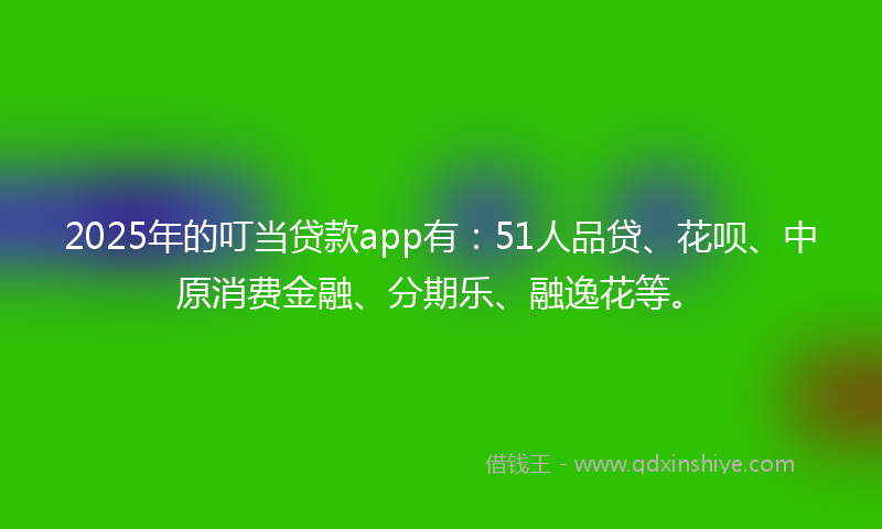 2025年的叮当贷款app有：51人品贷、花呗、中原消费金融、分期乐、融逸花等。