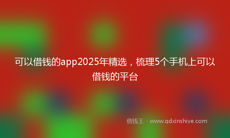 可以借钱的app2025年精选，梳理5个手机上可以借钱的平台