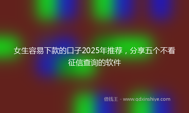 女生容易下款的口子2025年推荐，分享五个不看征信查询的软件