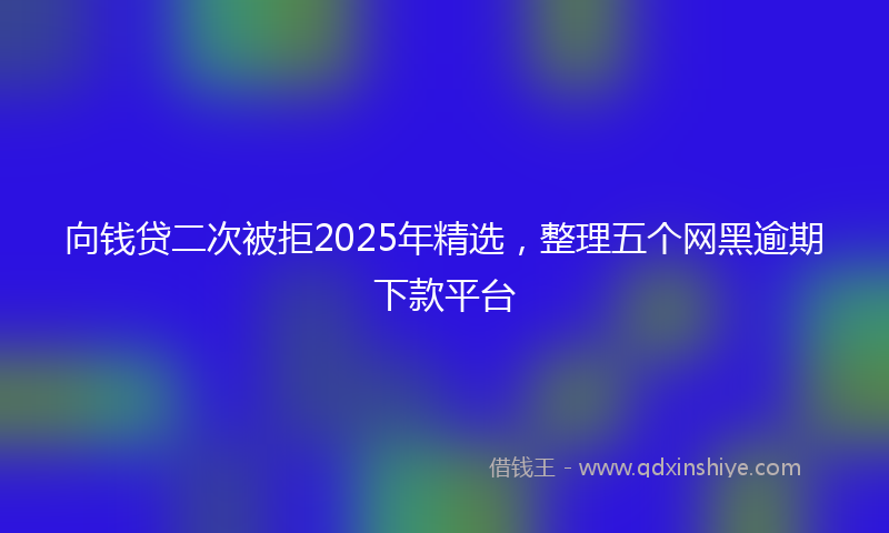 向钱贷二次被拒2025年精选，整理五个网黑逾期下款平台