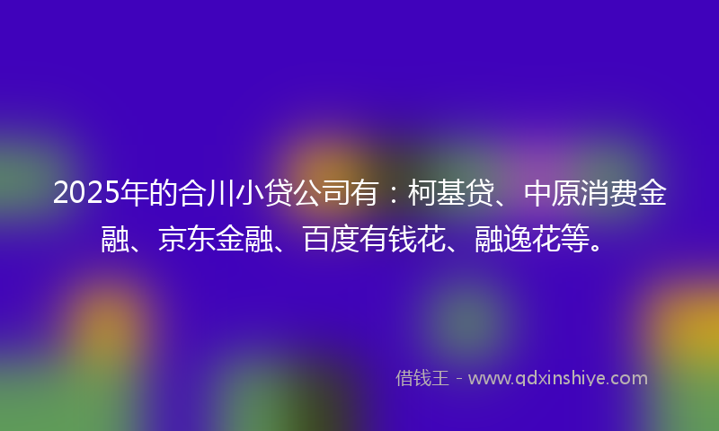 2025年的合川小贷公司有：柯基贷、中原消费金融、京东金融、百度有钱花、融逸花等。