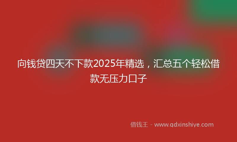 向钱贷四天不下款2025年精选，汇总五个轻松借款无压力口子