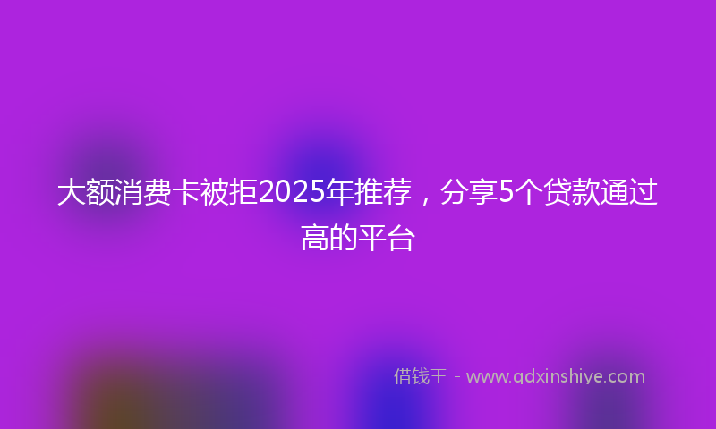 大额消费卡被拒2025年推荐，分享5个贷款通过高的平台