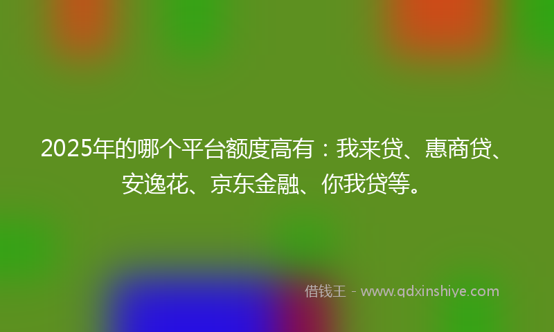 2025年的哪个平台额度高有：我来贷、惠商贷、安逸花、京东金融、你我贷等。
