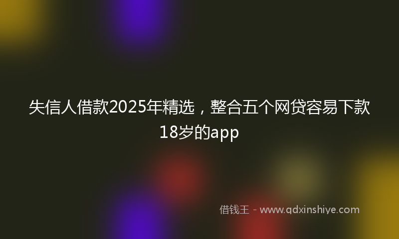 失信人借款2025年精选，整合五个网贷容易下款18岁的app