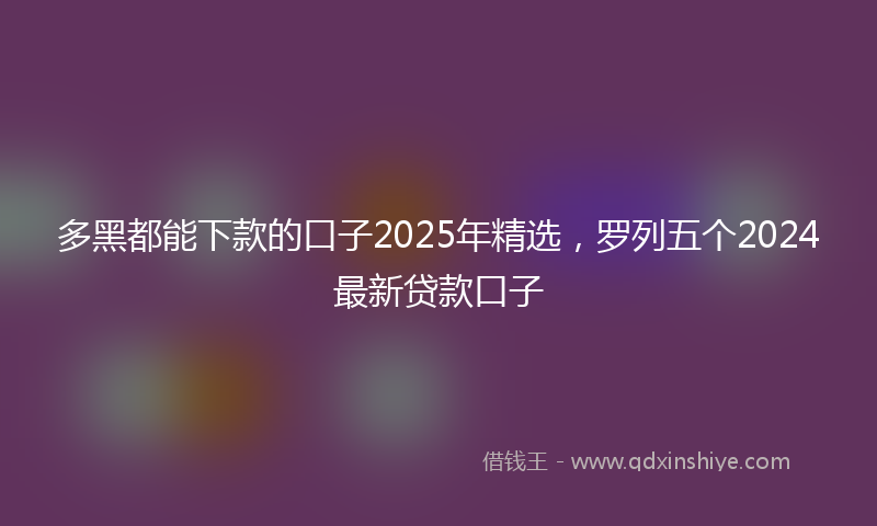 多黑都能下款的口子2025年精选，罗列五个2024最新贷款口子