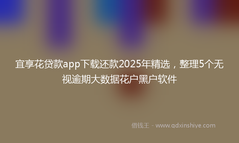 宜享花贷款app下载还款2025年精选，整理5个无视逾期大数据花户黑户软件