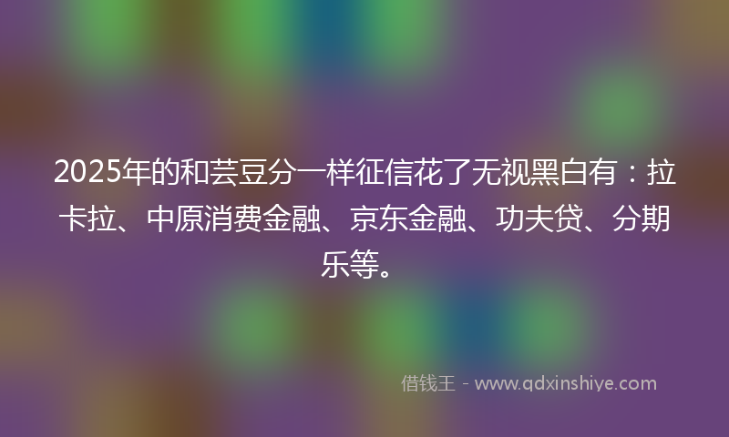 2025年的和芸豆分一样征信花了无视黑白有：拉卡拉、中原消费金融、京东金融、功夫贷、分期乐等。