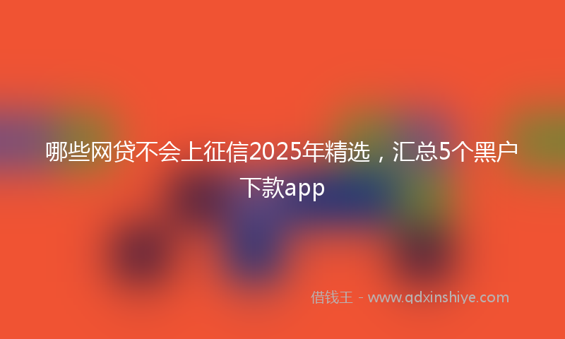 哪些网贷不会上征信2025年精选，汇总5个黑户下款app