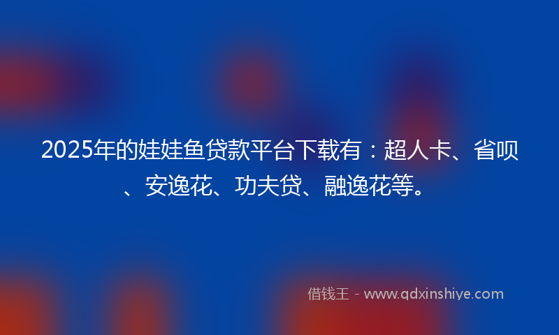 2025年的娃娃鱼贷款平台下载有：超人卡、省呗、安逸花、功夫贷、融逸花等。