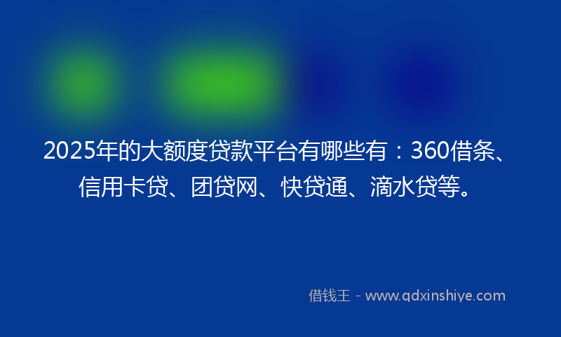 2025年的大额度贷款平台有哪些有：360借条、信用卡贷、团贷网、快贷通、滴水贷等。