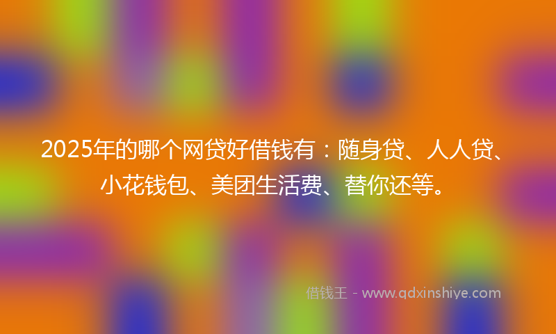 2025年的哪个网贷好借钱有：随身贷、人人贷、小花钱包、美团生活费、替你还等。