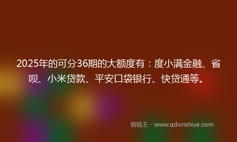 2025年的可分36期的大额度有：度小满金融、省呗、小米贷款、平安口袋银行、快贷通等。