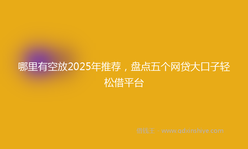 哪里有空放2025年推荐，盘点五个网贷大口子轻松借平台
