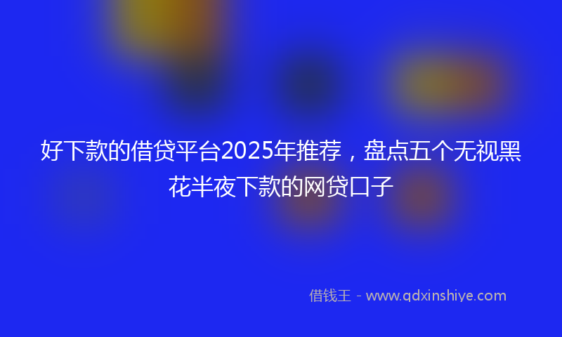 好下款的借贷平台2025年推荐，盘点五个无视黑花半夜下款的网贷口子