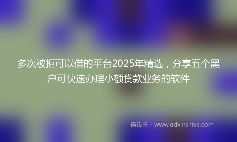 多次被拒可以借的平台2025年精选，分享五个黑户可快速办理小额贷款业务的软件