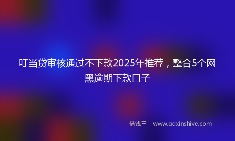 叮当贷审核通过不下款2025年推荐，整合5个网黑逾期下款口子