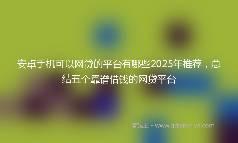 安卓手机可以网贷的平台有哪些2025年推荐，总结五个靠谱借钱的网贷平台