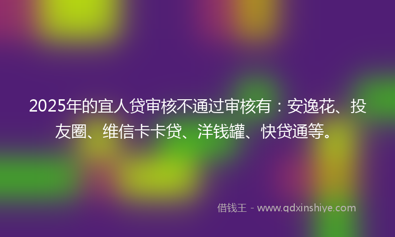 2025年的宜人贷审核不通过审核有：安逸花、投友圈、维信卡卡贷、洋钱罐、快贷通等。