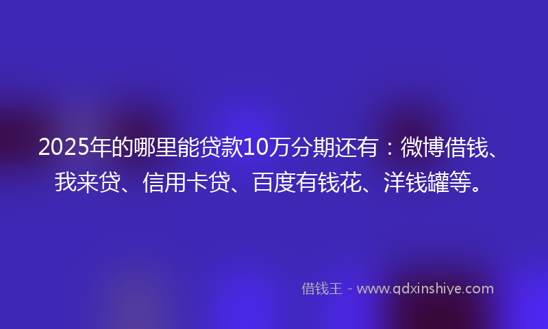 2025年的哪里能贷款10万分期还有：微博借钱、我来贷、信用卡贷、百度有钱花、洋钱罐等。